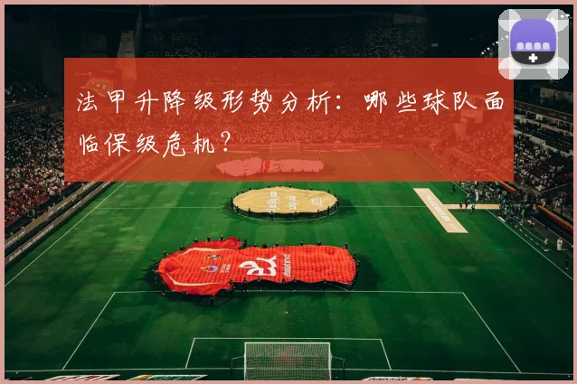 法甲升降级形势分析：哪些球队面临保级危机？