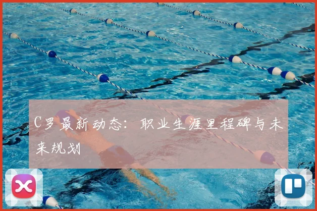 C罗最新动态：职业生涯里程碑与未来规划