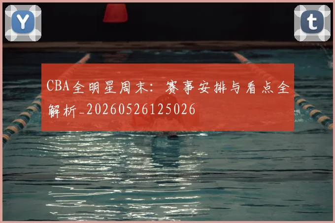 CBA全明星周末:赛事安排与看点全解析_20260526125026