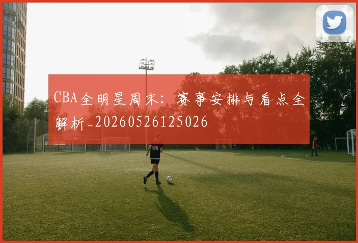 CBA全明星周末：赛事安排与看点全解析_20260526125026