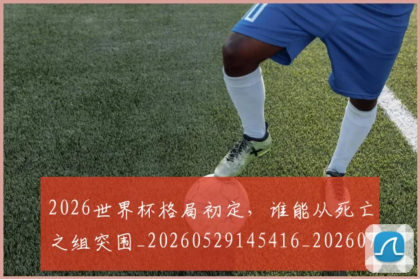 2026世界杯格局初定，谁能从死亡之组突围_20260529145416_20260702033550