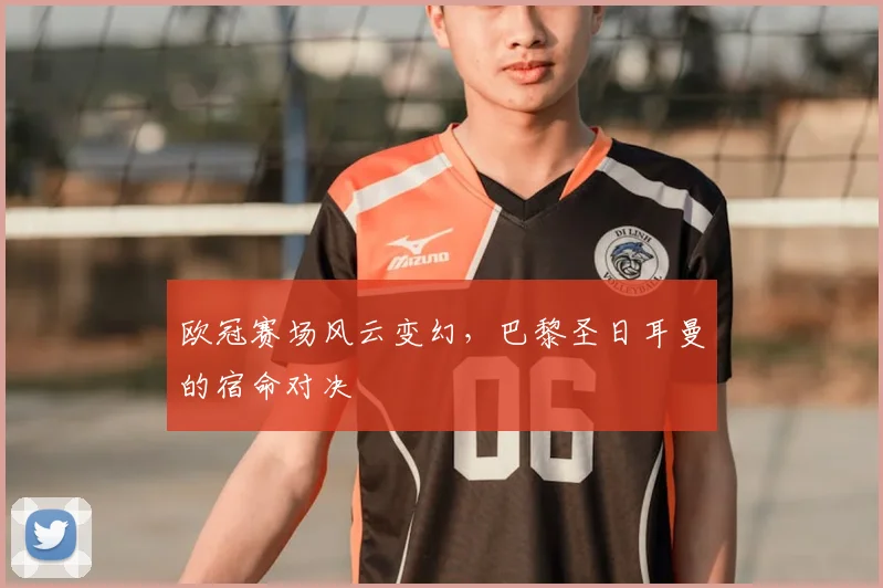 欧冠赛场风云变幻，巴黎圣日耳曼的宿命对决