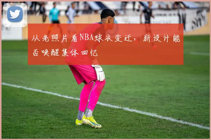 从老照片看NBA球衣变迁，新设计能否唤醒集体回忆