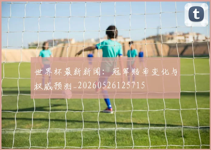 世界杯最新新闻：冠军赔率变化与权威预测_20260526125715