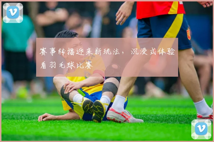 赛事转播迎来新玩法，沉浸式体验看羽毛球比赛