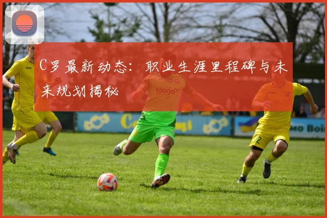 C罗最新动态：职业生涯里程碑与未来规划揭秘