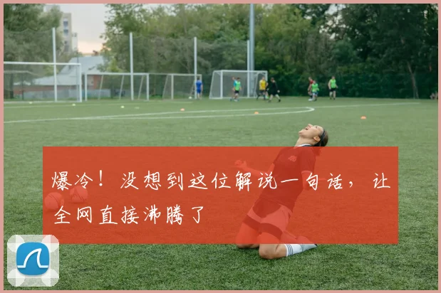 爆冷！没想到这位解说一句话，让全网直接沸腾了