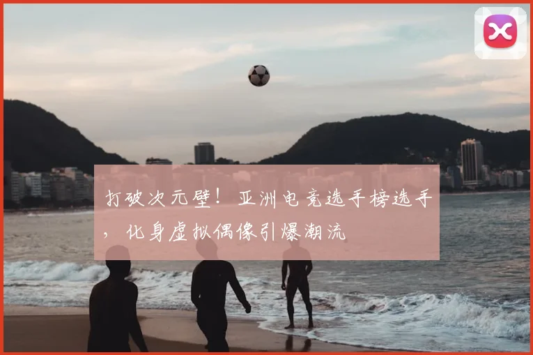 打破次元壁！亚洲电竞选手榜选手，化身虚拟偶像引爆潮流