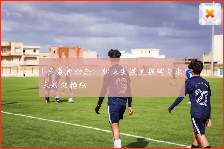 C罗最新动态：职业生涯里程碑与未来规划揭秘